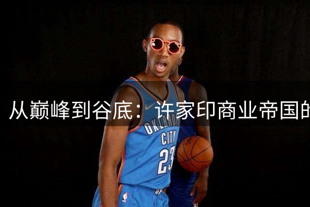 从巅峰到谷底：许家印商业帝国的兴衰录