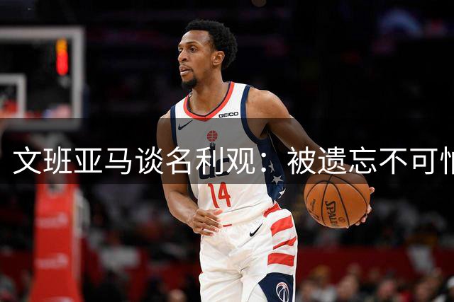 文班亚马谈名利观：被遗忘不可怕 爱才是人生根本
