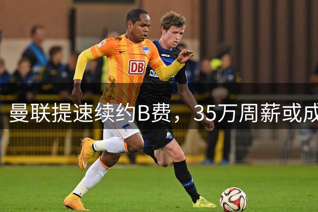 曼联提速续约B费，35万周薪或成队内第一