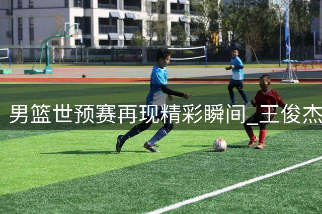 男篮世预赛再现精彩瞬间 王俊杰命中关键远投引爆全场