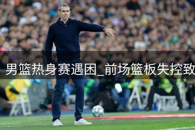 男篮热身赛遇困 前场篮板失控致分差扩大